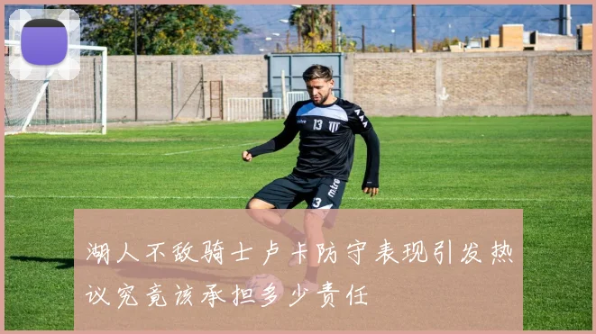 湖人不敌骑士卢卡防守表现引发热议究竟该承担多少责任