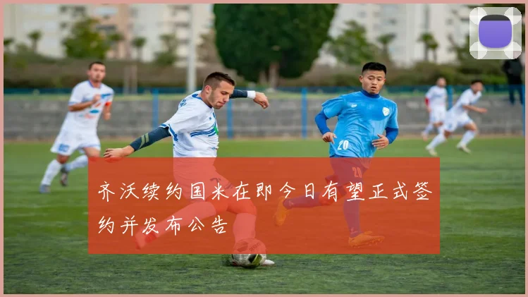 齐沃续约国米在即今日有望正式签约并发布公告