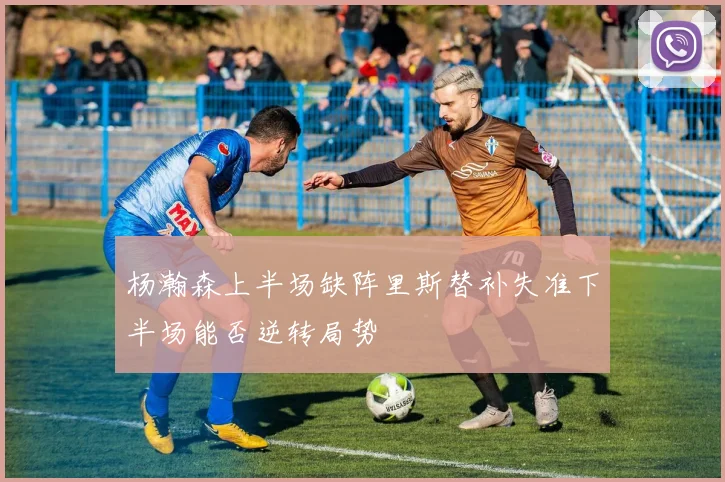 杨瀚森上半场缺阵里斯替补失准下半场能否逆转局势