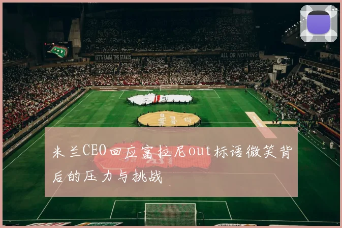 米兰CEO回应富拉尼out标语微笑背后的压力与挑战