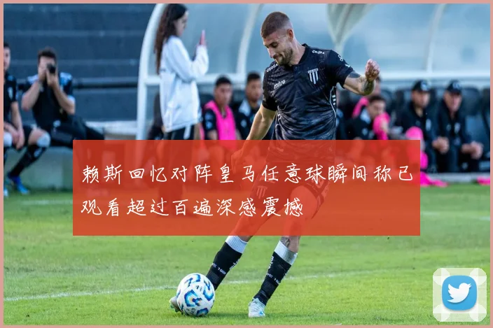 赖斯回忆对阵皇马任意球瞬间称已观看超过百遍深感震撼