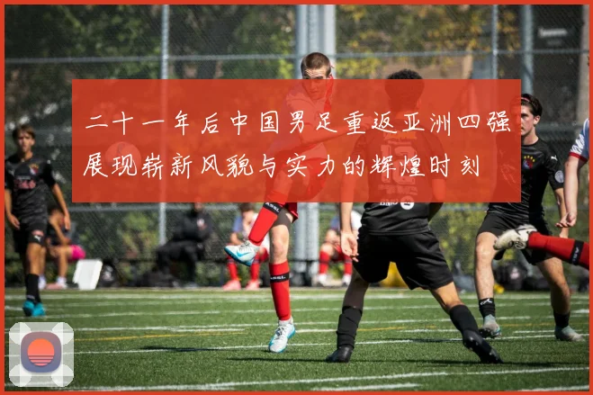 二十一年后中国男足重返亚洲四强展现崭新风貌与实力的辉煌时刻