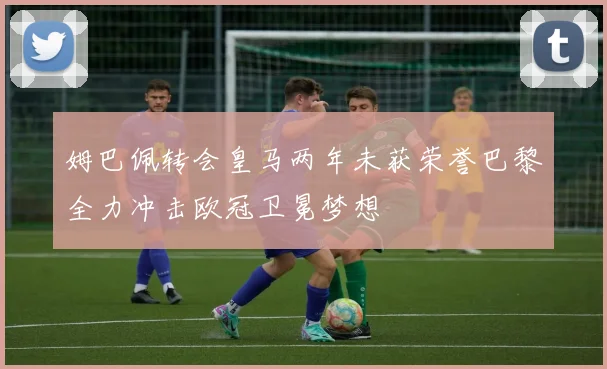 姆巴佩转会皇马两年未获荣誉巴黎全力冲击欧冠卫冕梦想