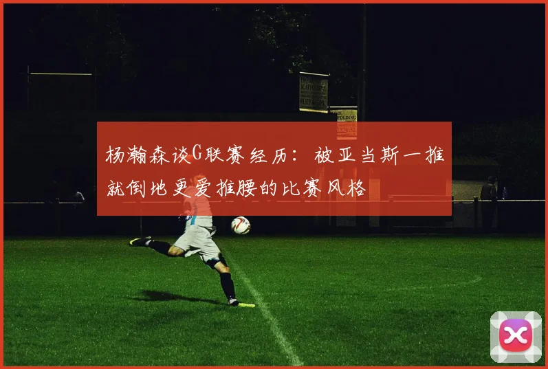 杨瀚森谈G联赛经历：被亚当斯一推就倒地更爱推腰的比赛风格