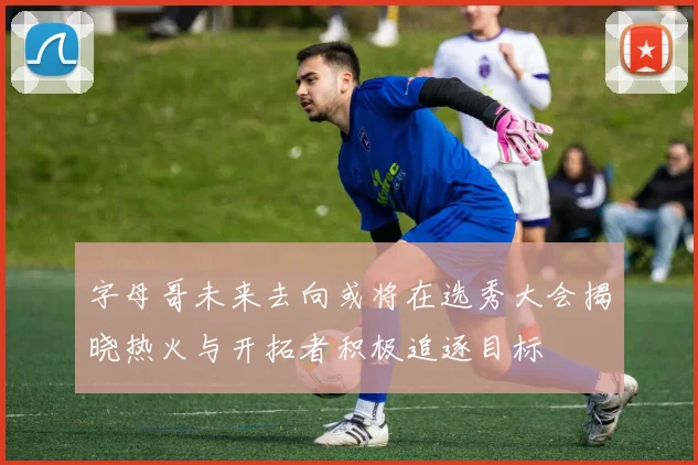 字母哥未来去向或将在选秀大会揭晓热火与开拓者积极追逐目标