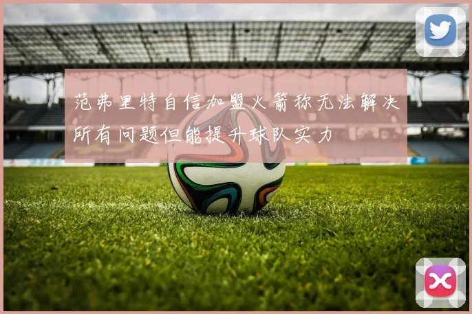 范弗里特自信加盟火箭称无法解决所有问题但能提升球队实力