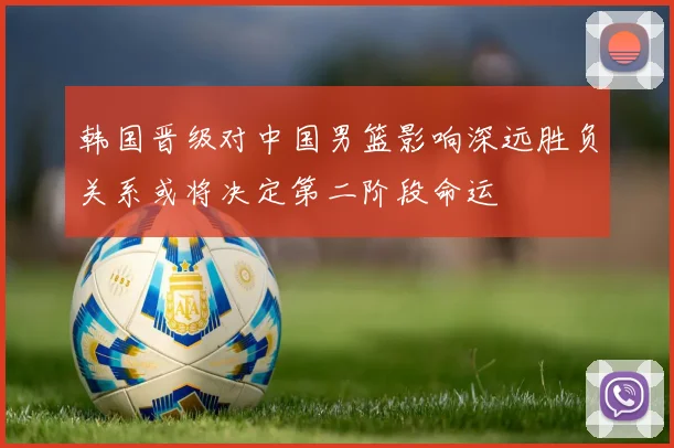 韩国晋级对中国男篮影响深远胜负关系或将决定第二阶段命运