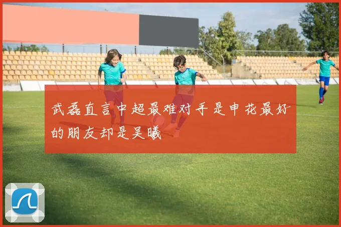 武磊直言中超最难对手是申花最好的朋友却是吴曦