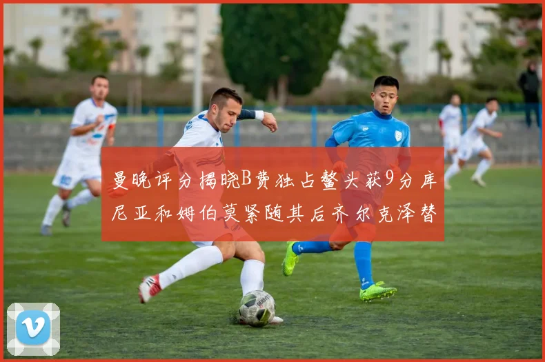 曼晚评分揭晓B费独占鳌头获9分库尼亚和姆伯莫紧随其后齐尔克泽替补仅得5分