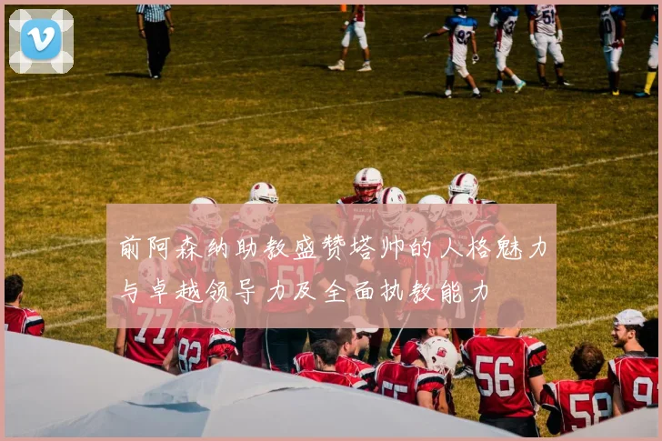 前阿森纳助教盛赞塔帅的人格魅力与卓越领导力及全面执教能力