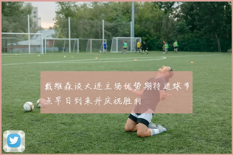 戴维森谈大连主场优势期待进球节点早日到来并庆祝胜利