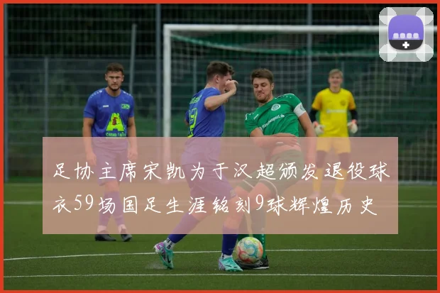 足协主席宋凯为于汉超颁发退役球衣59场国足生涯铭刻9球辉煌历史