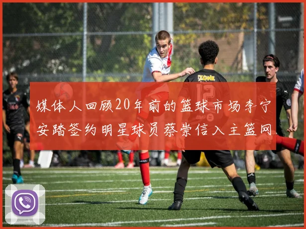 媒体人回顾20年前的篮球市场李宁安踏签约明星球员蔡崇信入主篮网的时代变迁