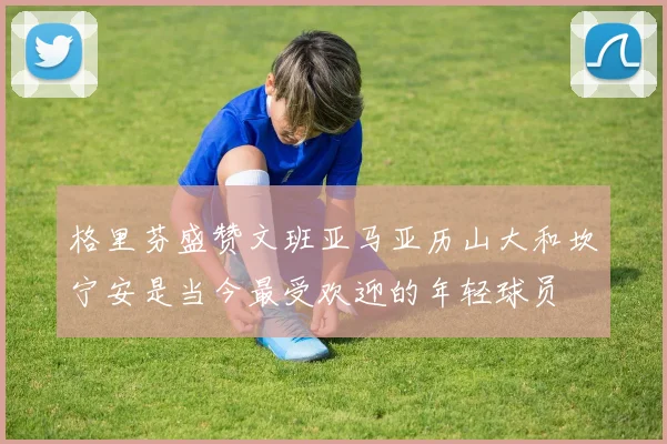 格里芬盛赞文班亚马亚历山大和坎宁安是当今最受欢迎的年轻球员