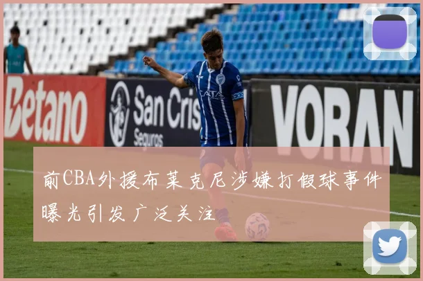 前CBA外援布莱克尼涉嫌打假球事件曝光引发广泛关注