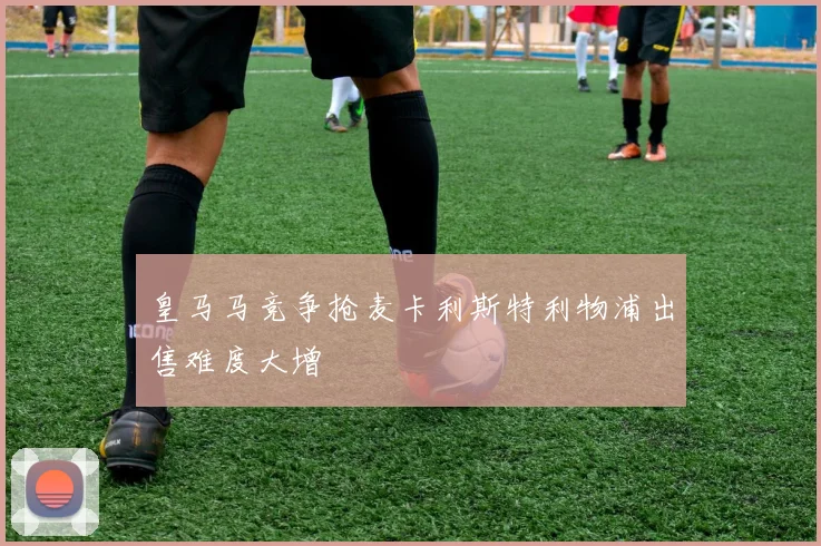 皇马马竞争抢麦卡利斯特利物浦出售难度大增