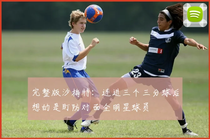 完整版沙梅特：连进三个三分球后想的是盯防对面全明星球员