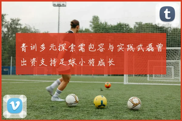 青训多元探索需包容与实践武磊曾出资支持足球小将成长