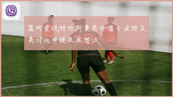 篮网重视特伦斯曼恩价值小波特交易讨论中提及其潜力