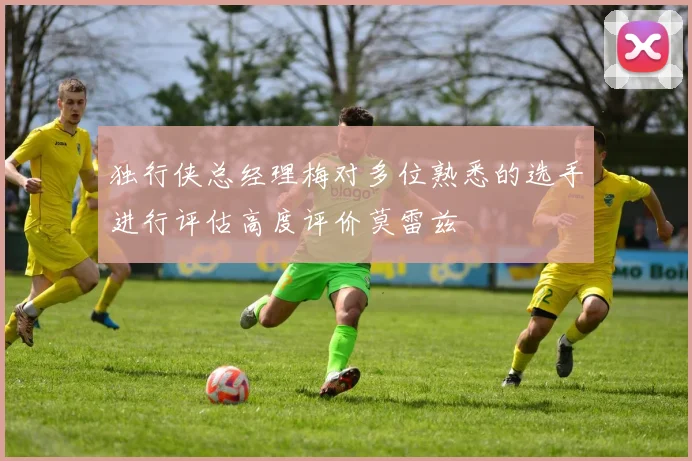 独行侠总经理梅对多位熟悉的选手进行评估高度评价莫雷兹
