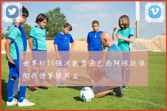 世界杯16强次数盘点巴西阿根廷领衔西德紧随其后
