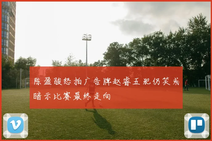 陈盈骏怒拍广告牌赵睿五犯仍笑或暗示比赛最终走向