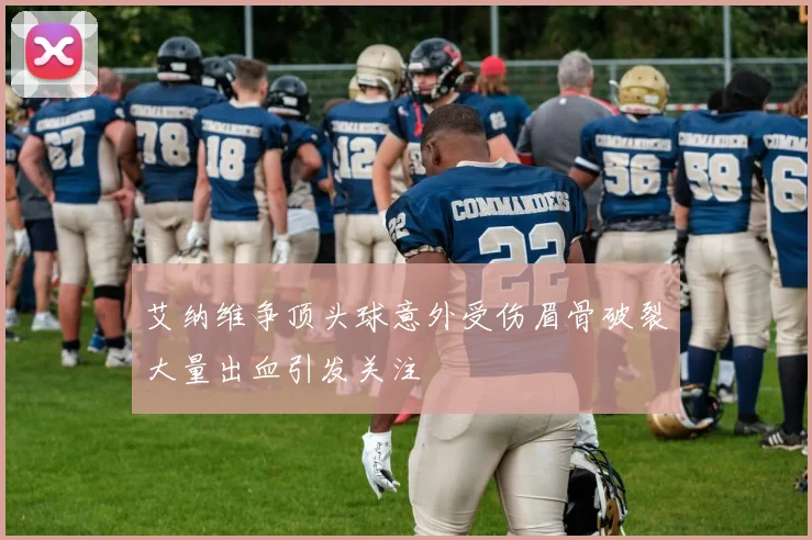 艾纳维争顶头球意外受伤眉骨破裂大量出血引发关注