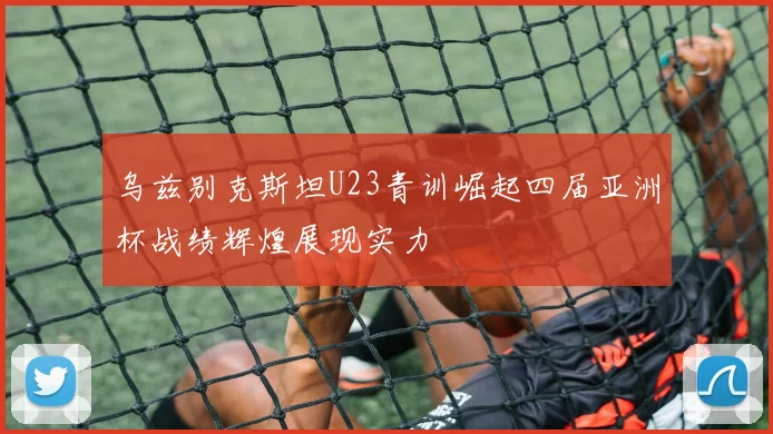 乌兹别克斯坦U23青训崛起四届亚洲杯战绩辉煌展现实力
