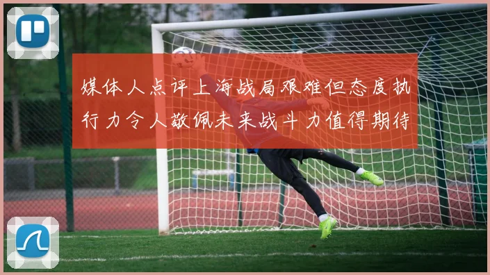 媒体人点评上海战局艰难但态度执行力令人敬佩未来战斗力值得期待