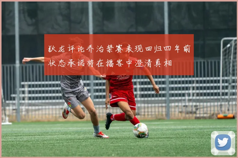 狄龙评论乔治禁赛表现回归四年前状态承诺将在播客中澄清真相